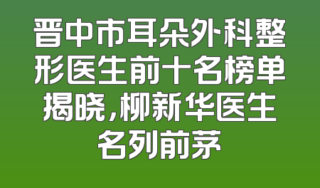 晋中市耳朵外科整形医生前十名榜单揭晓，柳新华医生名列前茅