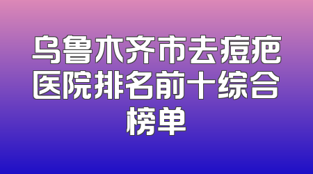 乌鲁木齐市去痘疤医院排名前十综合榜单