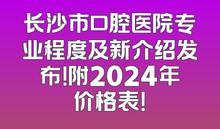 长沙市口腔医院专业程度及新介绍发布！附2024年价格表！
