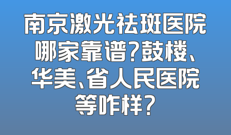 南京激光祛斑医院哪家靠谱？鼓楼、华美、省人民医院等咋样？