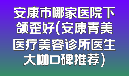 安康市哪家医院下颌歪好(安康青美医疗美容诊所医生大咖口碑推荐)