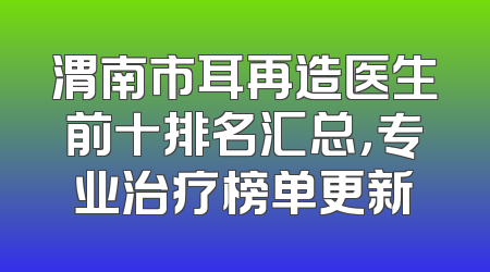 渭南市耳再造医生前十排名汇总，专业治疗榜单更新