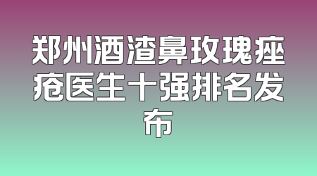 郑州酒渣鼻玫瑰痤疮医生十强排名发布
