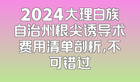 2024大理白族自治州根尖诱导术费用清单剖析，不可错过