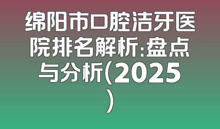 绵阳市口腔洁牙医院排名解析：盘点与分析（2025）