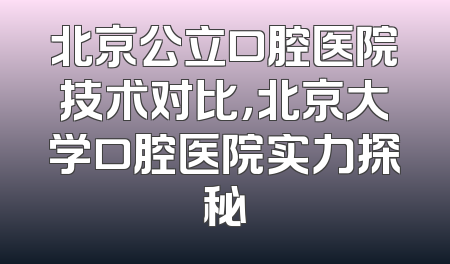 北京公立口腔医院技术对比，北京大学口腔医院实力探秘