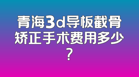 青海3d导板截骨矫正手术费用多少？