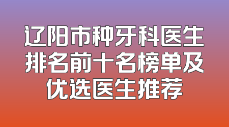辽阳市种牙科医生排名前十名榜单及优选医生推荐