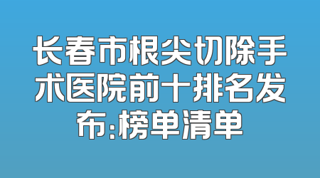 长春市根尖切除手术医院前十排名发布：榜单清单