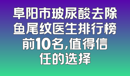 阜阳市玻尿酸去除鱼尾纹医生排行榜前10名，值得信任的选择