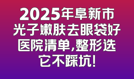 2025年阜新市光子嫩肤去眼袋好医院清单，整形选它不踩坑！