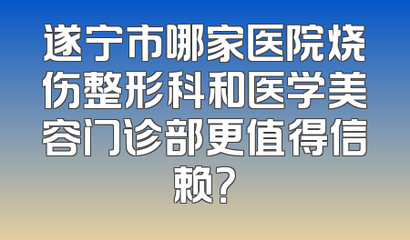 遂宁市哪家医院烧伤整形科和医学美容门诊部更值得信赖？