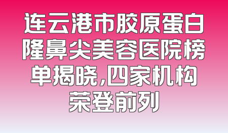 连云港市胶原蛋白隆鼻尖美容医院榜单揭晓，四家机构荣登前列