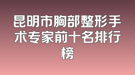 昆明市胸部整形手术专家前十名排行榜