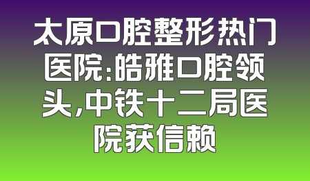 太原口腔整形热门医院：皓雅口腔领头，中铁十二局医院获信赖