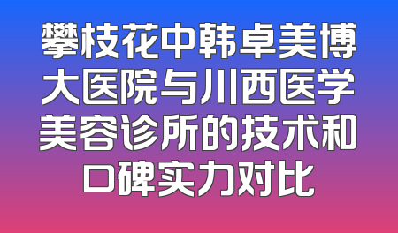 攀枝花中韩卓美博大医院与川西医学美容诊所的技术和口碑实力对比