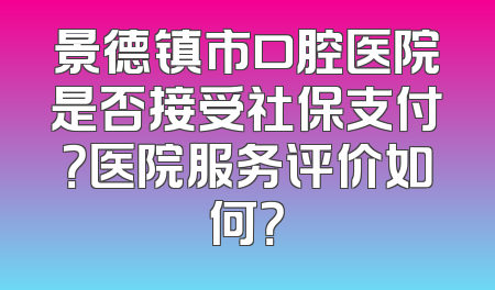 景德镇市口腔医院是否接受社保支付？医院服务评价如何？