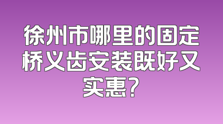 徐州市哪里的固定桥义齿安装既好又实惠？