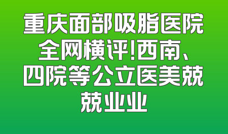 重庆面部吸脂医院全网横评！西南、四院等公立医美兢兢业业