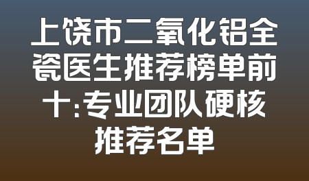 上饶市二氧化铝全瓷医生推荐榜单前十：专业团队硬核推荐名单
