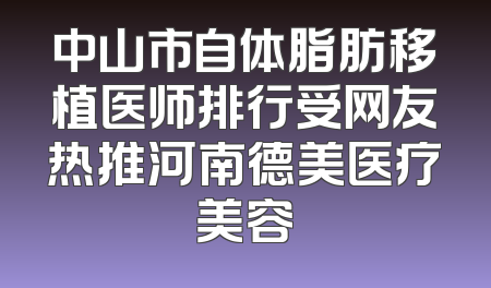 中山市自体脂肪移植医师排行受网友热推河南德美医疗美容