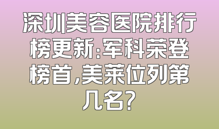 深圳美容医院排行榜更新：军科荣登榜首，美莱位列第几名？