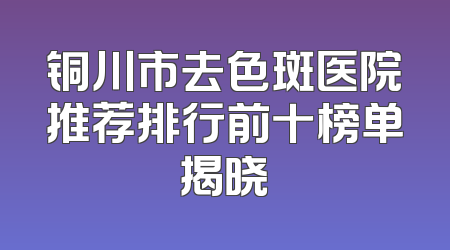 铜川市去色斑医院推荐排行前十榜单揭晓