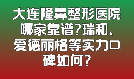 大连隆鼻整形医院哪家靠谱？瑞和、爱德丽格等实力口碑如何？