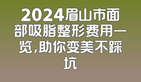 2024眉山市面部吸脂整形费用一览，助你变美不踩坑