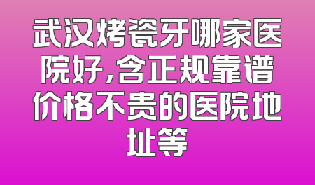 武汉烤瓷牙哪家医院好，含正规靠谱价格不贵的医院地址等