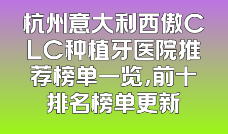 杭州意大利西傲CLC种植牙医院推荐榜单一览，前十排名榜单更新