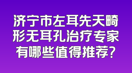 济宁市左耳先天畸形无耳孔治疗专家有哪些值得推荐？