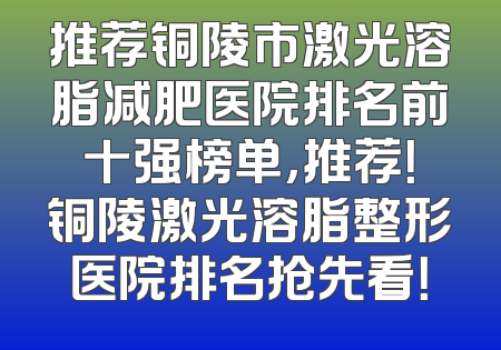推荐铜陵市激光溶脂减肥医院排名前十强榜单，推荐！铜陵激光溶脂整形医院排名抢先看！