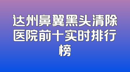 达州鼻翼黑头清除医院前十实时排行榜