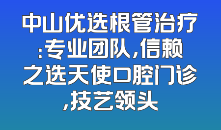 中山优选根管治疗：专业团队，信赖之选天使口腔门诊，技艺领头