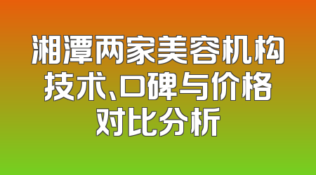 湘潭两家美容机构技术、口碑与价格对比分析