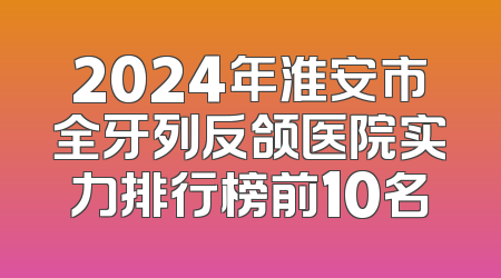 2024年淮安市全牙列反颌医院实力排行榜前10名