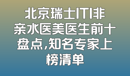 北京瑞士ITI非亲水医美医生前十盘点，知名专家上榜清单