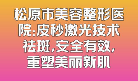 松原市美容整形医院：皮秒激光技术祛斑，安全有效，重塑美丽新肌