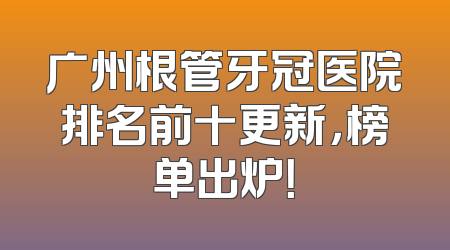广州根管牙冠医院排名前十更新，榜单出炉！