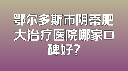 鄂尔多斯市阴蒂肥大治疗医院哪家口碑好？