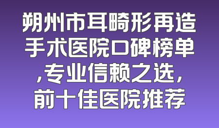 朔州市耳畸形再造手术医院口碑榜单，专业信赖之选，前十佳医院推荐