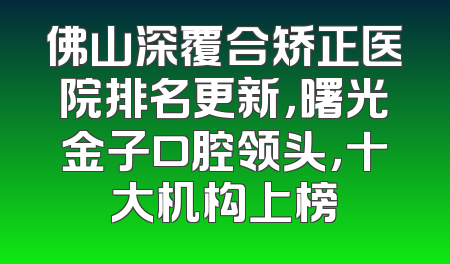 佛山深覆合矫正医院排名更新，曙光金子口腔领头，十大机构上榜
