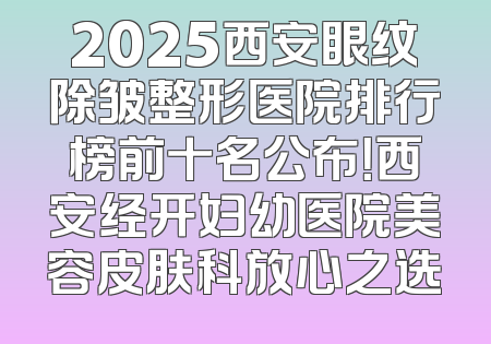 2025西安眼纹除皱整形医院排行榜前十名公布！西安经开妇幼医院美容皮肤科放心之选