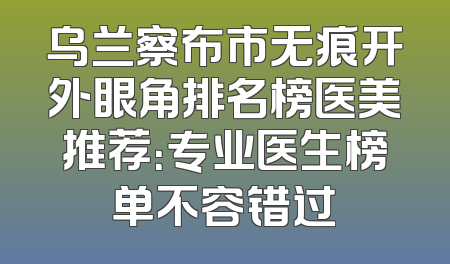 乌兰察布市无痕开外眼角排名榜医美推荐：专业医生榜单不容错过