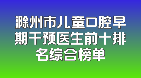 滁州市儿童口腔早期干预医生前十排名综合榜单