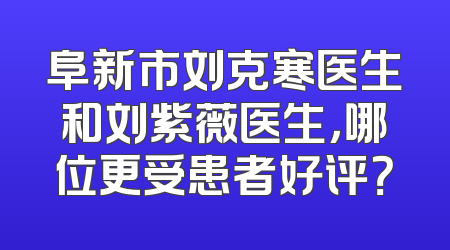 阜新市刘克寒医生和刘紫薇医生，哪位更受患者好评？
