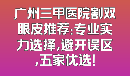 广州三甲医院割双眼皮推荐：专业实力选择，避开误区，五家优选！