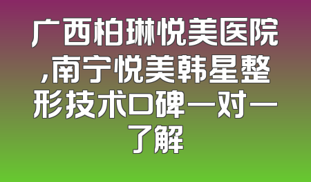 广西柏琳悦美医院，南宁悦美韩星整形技术口碑一对一了解