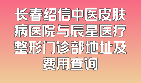 长春绍信中医皮肤病医院与辰星医疗整形门诊部地址及费用查询